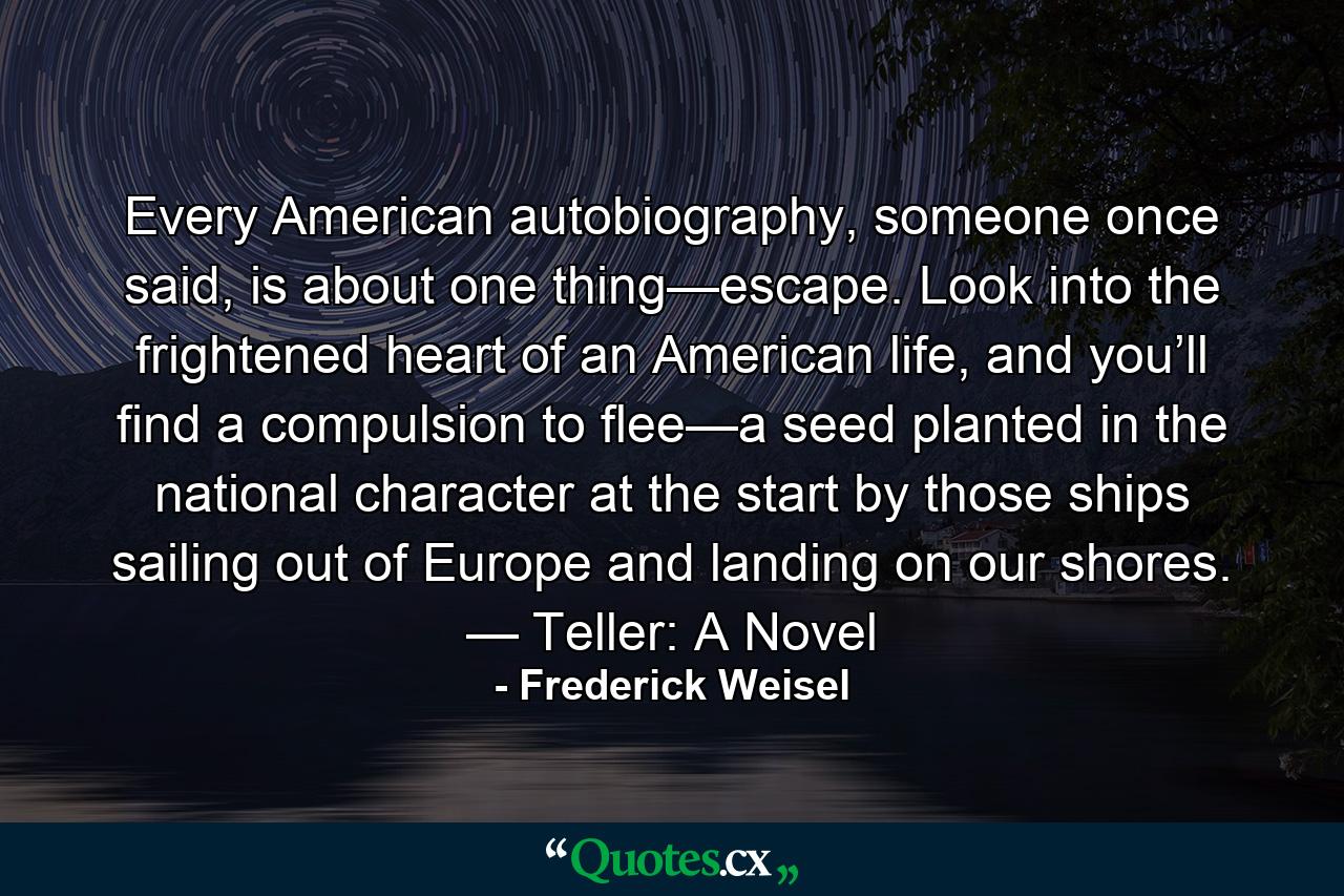 Every American autobiography, someone once said, is about one thing—escape. Look into the frightened heart of an American life, and you’ll find a compulsion to flee—a seed planted in the national character at the start by those ships sailing out of Europe and landing on our shores. — Teller: A Novel - Quote by Frederick Weisel