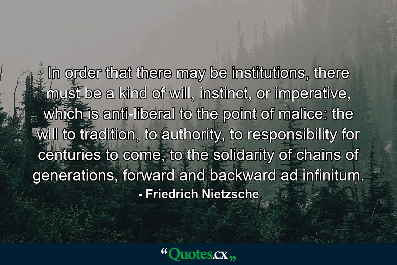 In order that there may be institutions, there must be a kind of will, instinct, or imperative, which is anti-liberal to the point of malice: the will to tradition, to authority, to responsibility for centuries to come, to the solidarity of chains of generations, forward and backward ad infinitum. - Quote by Friedrich Nietzsche