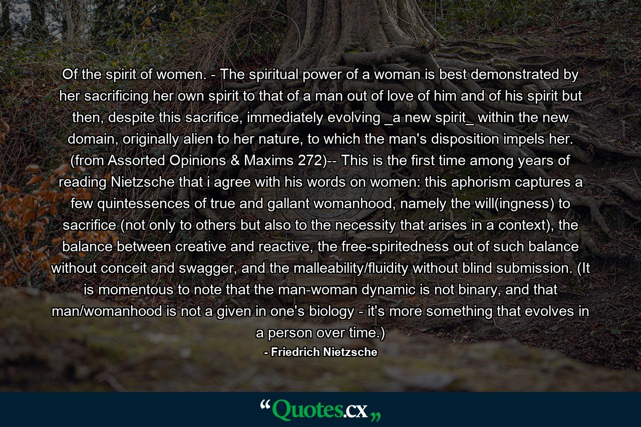 Of the spirit of women. - The spiritual power of a woman is best demonstrated by her sacrificing her own spirit to that of a man out of love of him and of his spirit but then, despite this sacrifice, immediately evolving _a new spirit_ within the new domain, originally alien to her nature, to which the man's disposition impels her. (from Assorted Opinions & Maxims 272)-- This is the first time among years of reading Nietzsche that i agree with his words on women: this aphorism captures a few quintessences of true and gallant womanhood, namely the will(ingness) to sacrifice (not only to others but also to the necessity that arises in a context), the balance between creative and reactive, the free-spiritedness out of such balance without conceit and swagger, and the malleability/fluidity without blind submission. (It is momentous to note that the man-woman dynamic is not binary, and that man/womanhood is not a given in one's biology - it's more something that evolves in a person over time.) - Quote by Friedrich Nietzsche