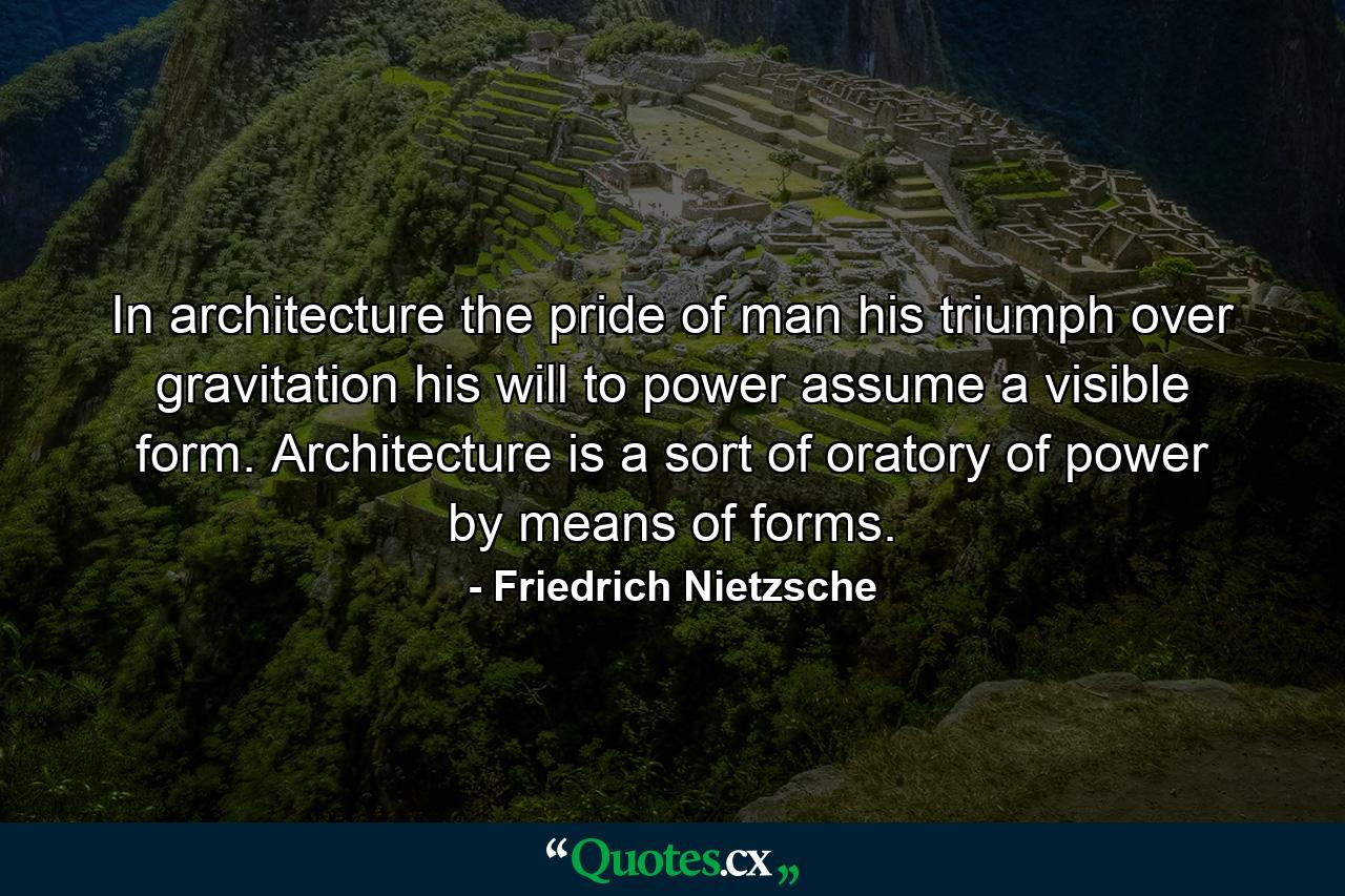 In architecture the pride of man  his triumph over gravitation  his will to power  assume a visible form. Architecture is a sort of oratory of power by means of forms. - Quote by Friedrich Nietzsche