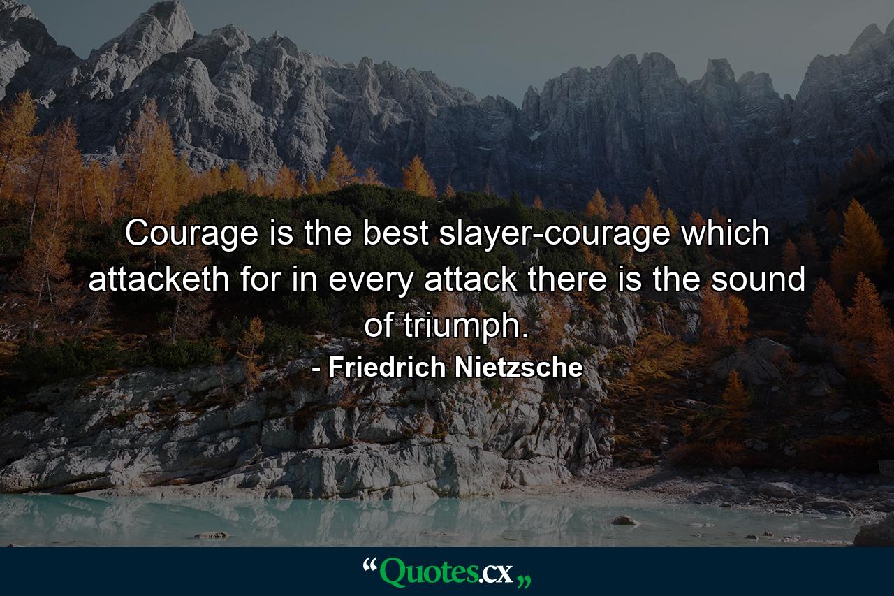 Courage is the best slayer-courage which attacketh  for in every attack there is the sound of triumph. - Quote by Friedrich Nietzsche