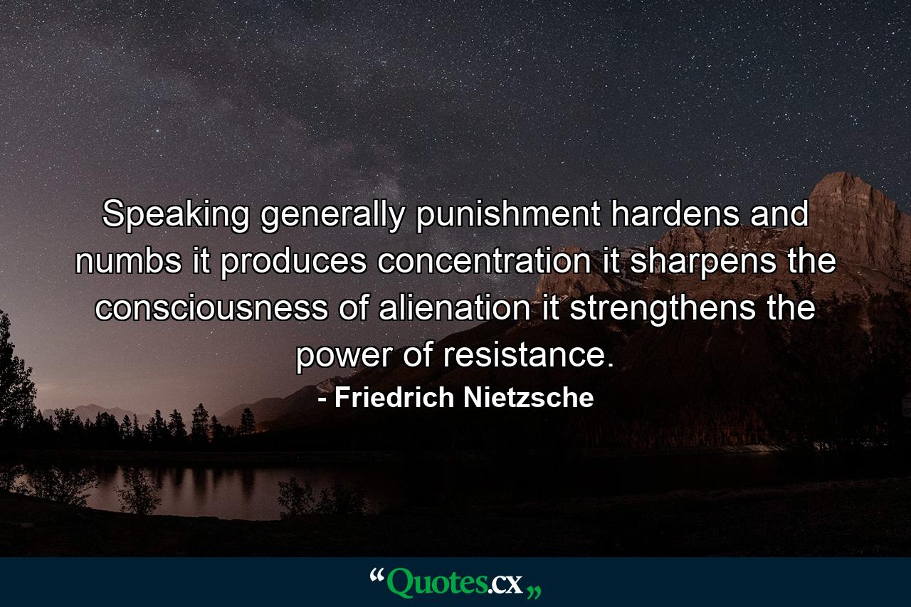 Speaking generally  punishment hardens and numbs  it produces concentration  it sharpens the consciousness of alienation  it strengthens the power of resistance. - Quote by Friedrich Nietzsche