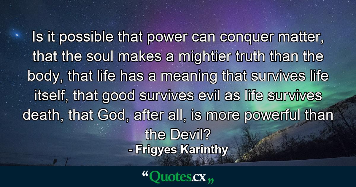 Is it possible that power can conquer matter, that the soul makes a mightier truth than the body, that life has a meaning that survives life itself, that good survives evil as life survives death, that God, after all, is more powerful than the Devil? - Quote by Frigyes Karinthy