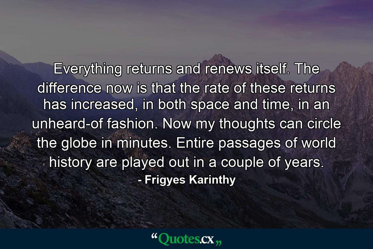 Everything returns and renews itself. The difference now is that the rate of these returns has increased, in both space and time, in an unheard-of fashion. Now my thoughts can circle the globe in minutes. Entire passages of world history are played out in a couple of years. - Quote by Frigyes Karinthy