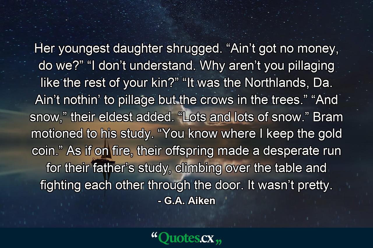 Her youngest daughter shrugged. “Ain’t got no money, do we?” “I don’t understand. Why aren’t you pillaging like the rest of your kin?” “It was the Northlands, Da. Ain’t nothin’ to pillage but the crows in the trees.” “And snow,” their eldest added. “Lots and lots of snow.” Bram motioned to his study. “You know where I keep the gold coin.” As if on fire, their offspring made a desperate run for their father’s study, climbing over the table and fighting each other through the door. It wasn’t pretty. - Quote by G.A. Aiken