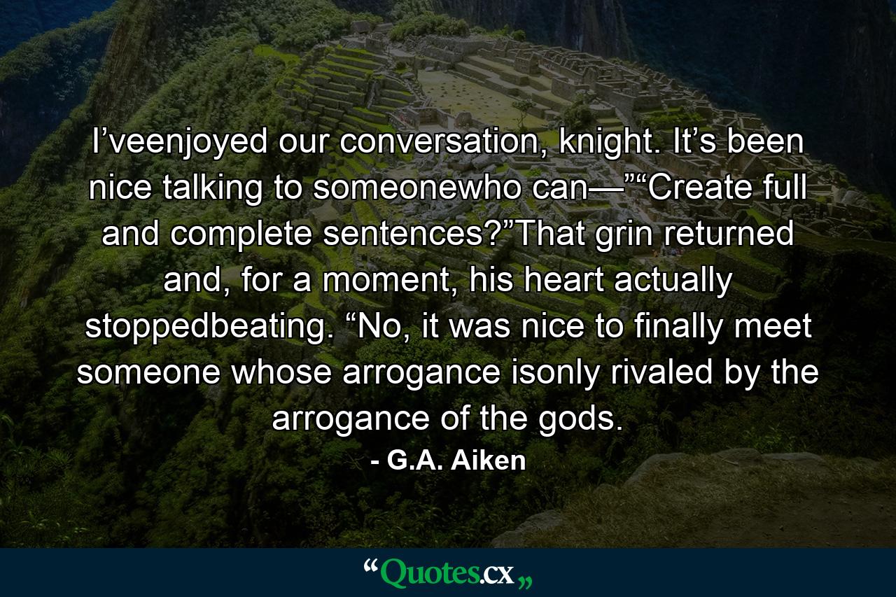 I’veenjoyed our conversation, knight. It’s been nice talking to someonewho can—”“Create full and complete sentences?”That grin returned and, for a moment, his heart actually stoppedbeating. “No, it was nice to finally meet someone whose arrogance isonly rivaled by the arrogance of the gods. - Quote by G.A. Aiken