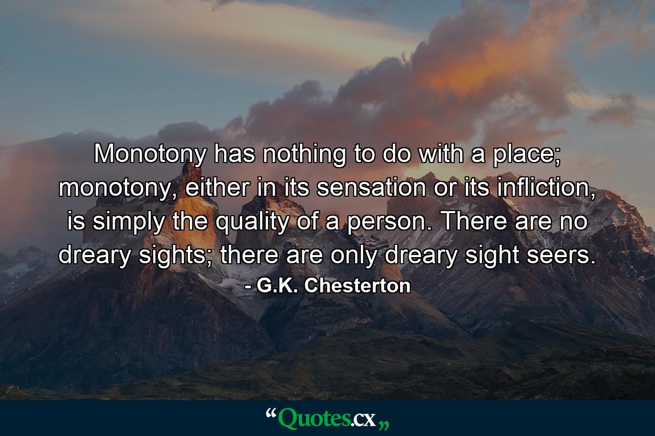 Monotony has nothing to do with a place; monotony, either in its sensation or its infliction, is simply the quality of a person. There are no dreary sights; there are only dreary sight seers. - Quote by G.K. Chesterton