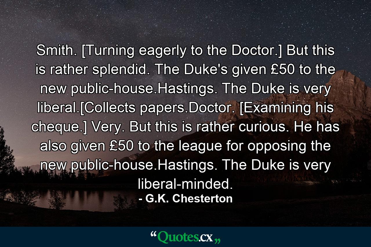 Smith. [Turning eagerly to the Doctor.] But this is rather splendid. The Duke's given £50 to the new public-house.Hastings. The Duke is very liberal.[Collects papers.Doctor. [Examining his cheque.] Very. But this is rather curious. He has also given £50 to the league for opposing the new public-house.Hastings. The Duke is very liberal-minded. - Quote by G.K. Chesterton