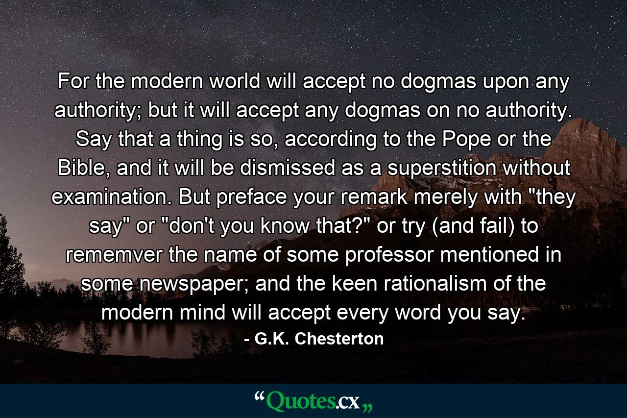 For the modern world will accept no dogmas upon any authority; but it will accept any dogmas on no authority. Say that a thing is so, according to the Pope or the Bible, and it will be dismissed as a superstition without examination. But preface your remark merely with 