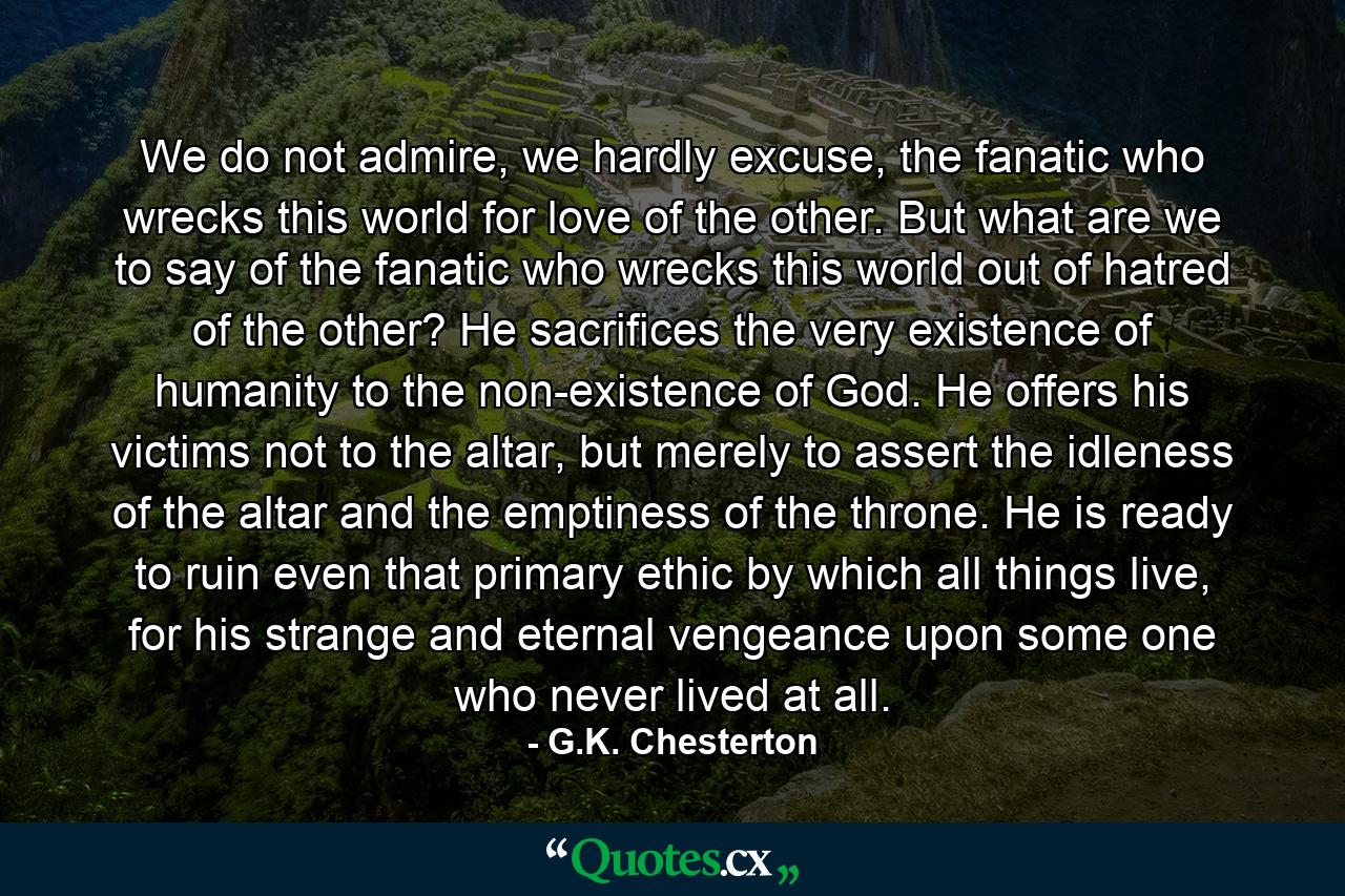 We do not admire, we hardly excuse, the fanatic who wrecks this world for love of the other. But what are we to say of the fanatic who wrecks this world out of hatred of the other? He sacrifices the very existence of humanity to the non-existence of God. He offers his victims not to the altar, but merely to assert the idleness of the altar and the emptiness of the throne. He is ready to ruin even that primary ethic by which all things live, for his strange and eternal vengeance upon some one who never lived at all. - Quote by G.K. Chesterton