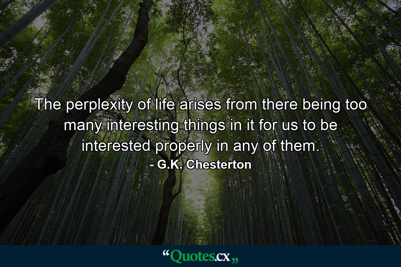 The perplexity of life arises from there being too many interesting things in it for us to be interested properly in any of them. - Quote by G.K. Chesterton