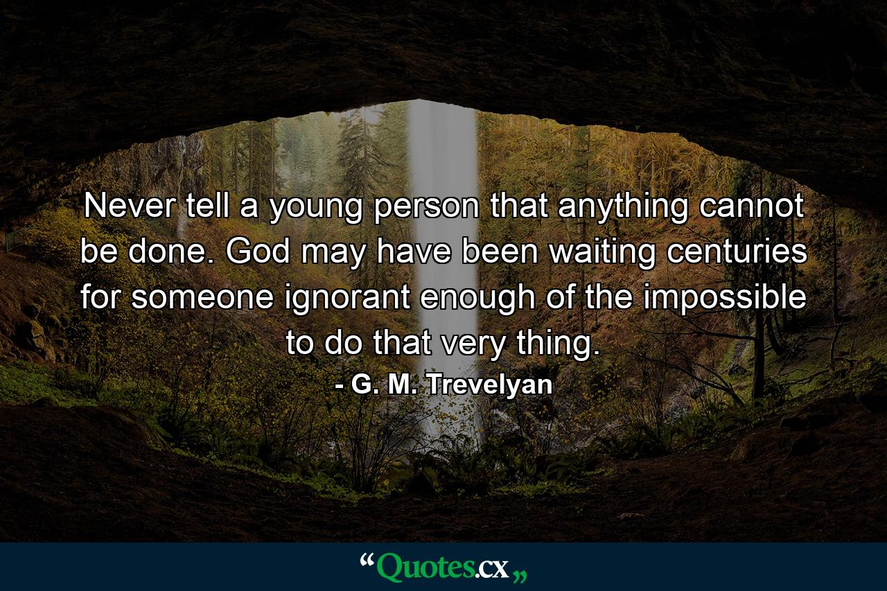 Never tell a young person that anything cannot be done. God may have been waiting centuries for someone ignorant enough of the impossible to do that very thing. - Quote by G. M. Trevelyan