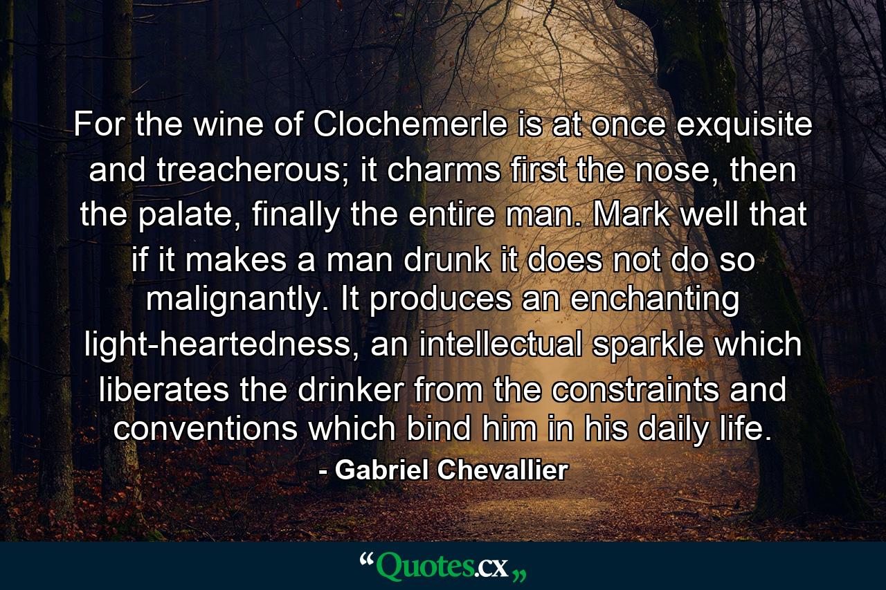 For the wine of Clochemerle is at once exquisite and treacherous; it charms first the nose, then the palate, finally the entire man. Mark well that if it makes a man drunk it does not do so malignantly. It produces an enchanting light-heartedness, an intellectual sparkle which liberates the drinker from the constraints and conventions which bind him in his daily life. - Quote by Gabriel Chevallier