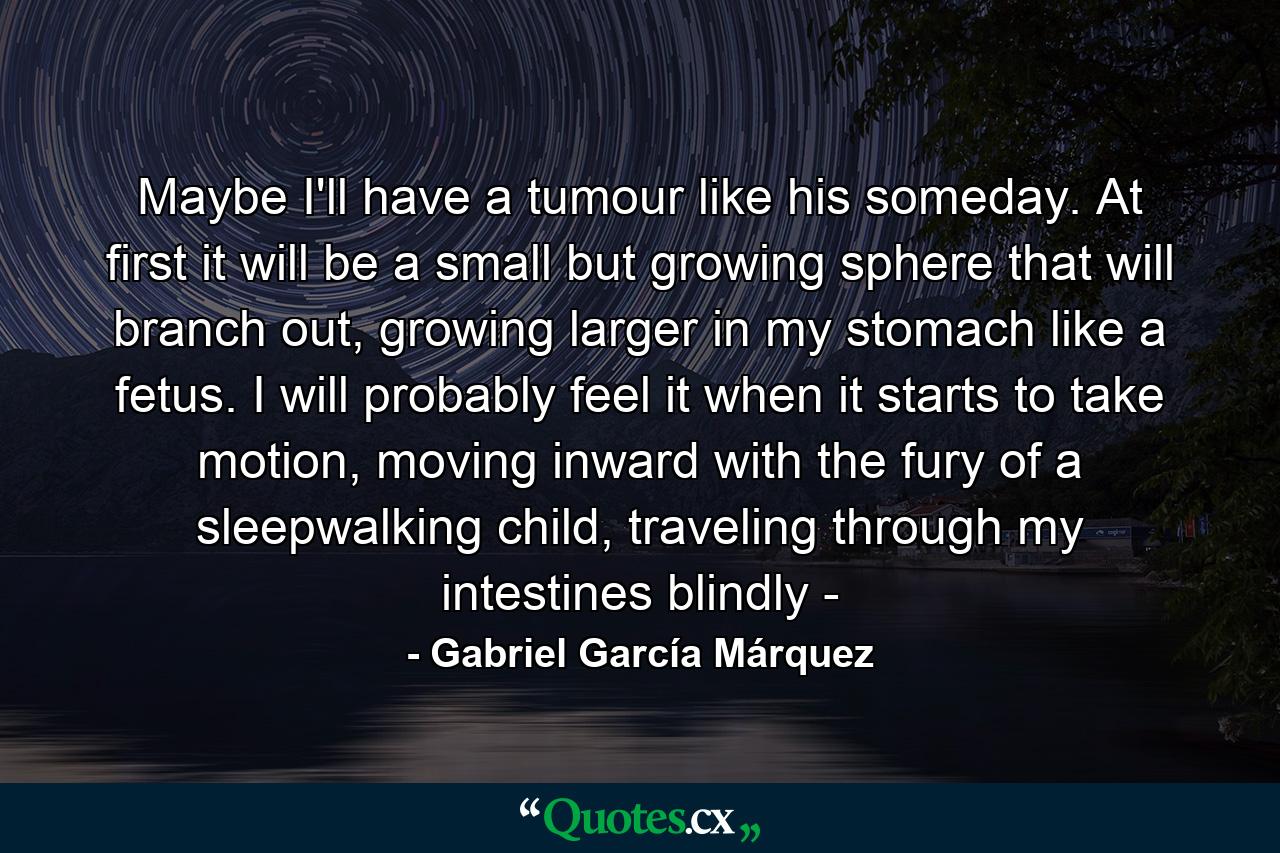 Maybe I'll have a tumour like his someday. At first it will be a small but growing sphere that will branch out, growing larger in my stomach like a fetus. I will probably feel it when it starts to take motion, moving inward with the fury of a sleepwalking child, traveling through my intestines blindly - - Quote by Gabriel García Márquez