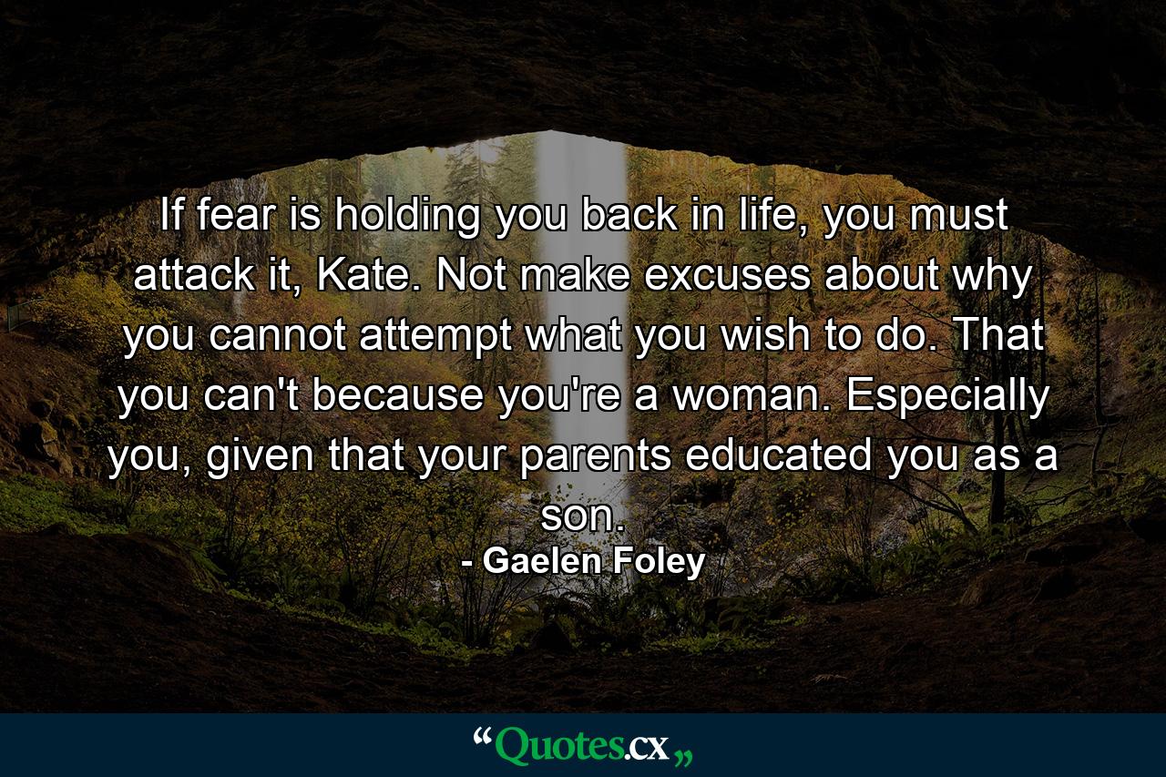 If fear is holding you back in life, you must attack it, Kate. Not make excuses about why you cannot attempt what you wish to do. That you can't because you're a woman. Especially you, given that your parents educated you as a son. - Quote by Gaelen Foley