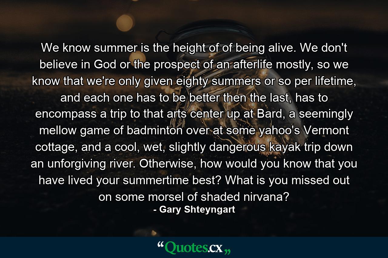 We know summer is the height of of being alive. We don't believe in God or the prospect of an afterlife mostly, so we know that we're only given eighty summers or so per lifetime, and each one has to be better then the last, has to encompass a trip to that arts center up at Bard, a seemingly mellow game of badminton over at some yahoo's Vermont cottage, and a cool, wet, slightly dangerous kayak trip down an unforgiving river. Otherwise, how would you know that you have lived your summertime best? What is you missed out on some morsel of shaded nirvana? - Quote by Gary Shteyngart