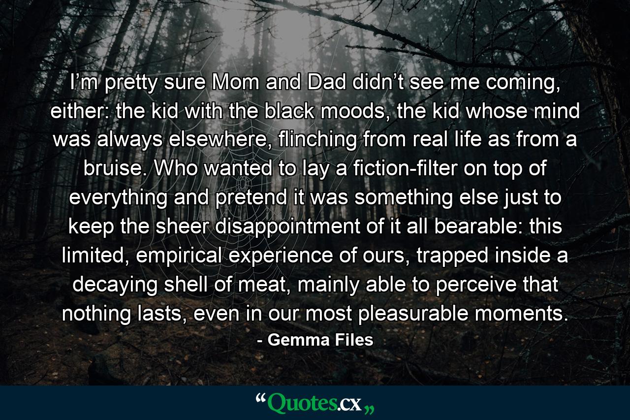 I’m pretty sure Mom and Dad didn’t see me coming, either: the kid with the black moods, the kid whose mind was always elsewhere, flinching from real life as from a bruise. Who wanted to lay a fiction-filter on top of everything and pretend it was something else just to keep the sheer disappointment of it all bearable: this limited, empirical experience of ours, trapped inside a decaying shell of meat, mainly able to perceive that nothing lasts, even in our most pleasurable moments. - Quote by Gemma Files