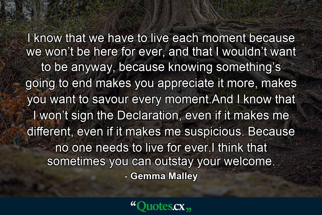 I know that we have to live each moment because we won’t be here for ever, and that I wouldn’t want to be anyway, because knowing something’s going to end makes you appreciate it more, makes you want to savour every moment.And I know that I won’t sign the Declaration, even if it makes me different, even if it makes me suspicious. Because no one needs to live for ever.I think that sometimes you can outstay your welcome. - Quote by Gemma Malley