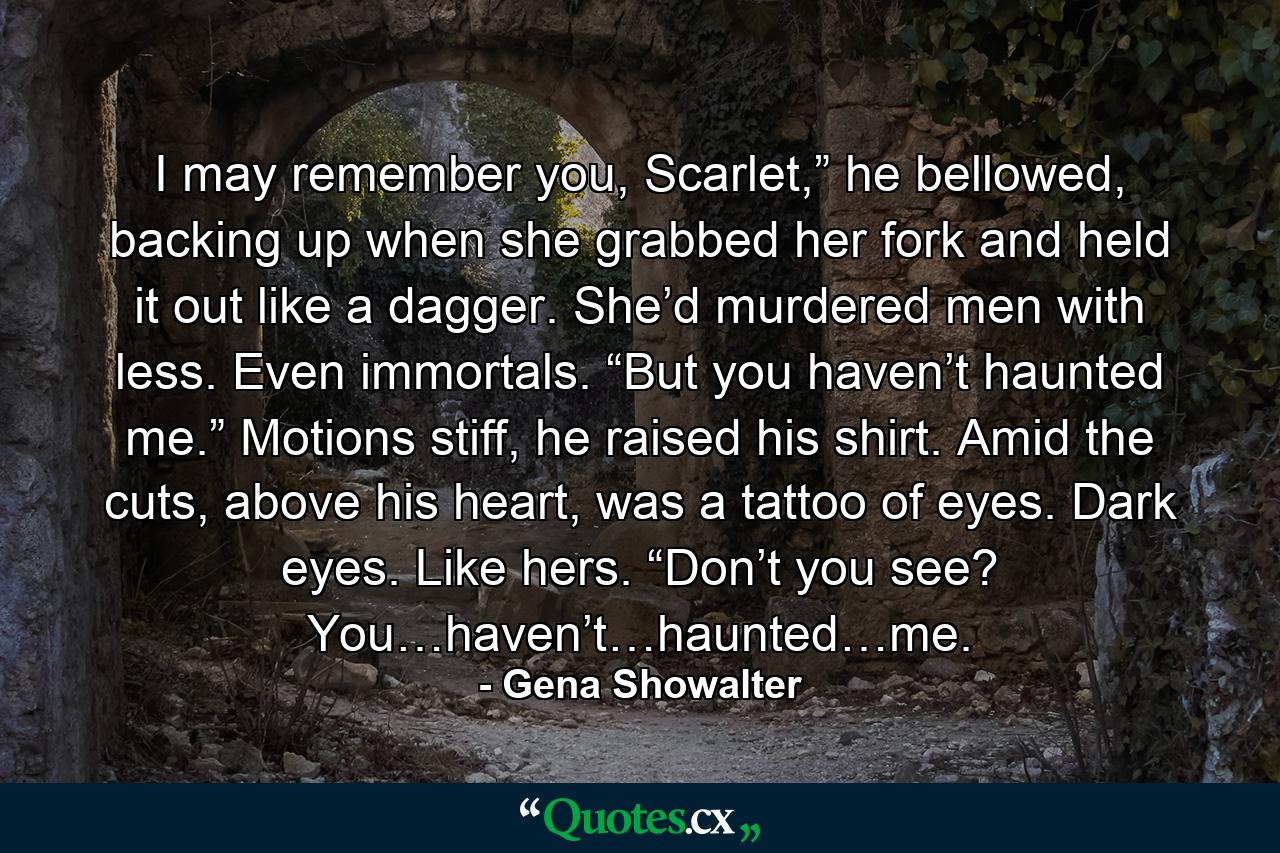 I may remember you, Scarlet,” he bellowed, backing up when she grabbed her fork and held it out like a dagger. She’d murdered men with less. Even immortals. “But you haven’t haunted me.” Motions stiff, he raised his shirt. Amid the cuts, above his heart, was a tattoo of eyes. Dark eyes. Like hers. “Don’t you see? You…haven’t…haunted…me. - Quote by Gena Showalter