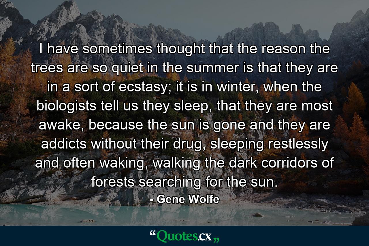 I have sometimes thought that the reason the trees are so quiet in the summer is that they are in a sort of ecstasy; it is in winter, when the biologists tell us they sleep, that they are most awake, because the sun is gone and they are addicts without their drug, sleeping restlessly and often waking, walking the dark corridors of forests searching for the sun. - Quote by Gene Wolfe