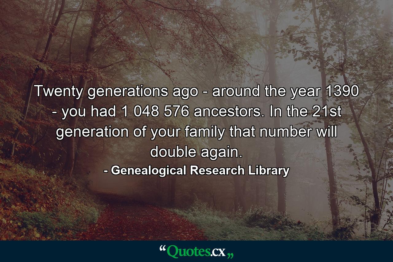 Twenty generations ago - around the year 1390 - you had 1 048 576 ancestors. In the 21st generation of your family that number will double again. - Quote by Genealogical Research Library