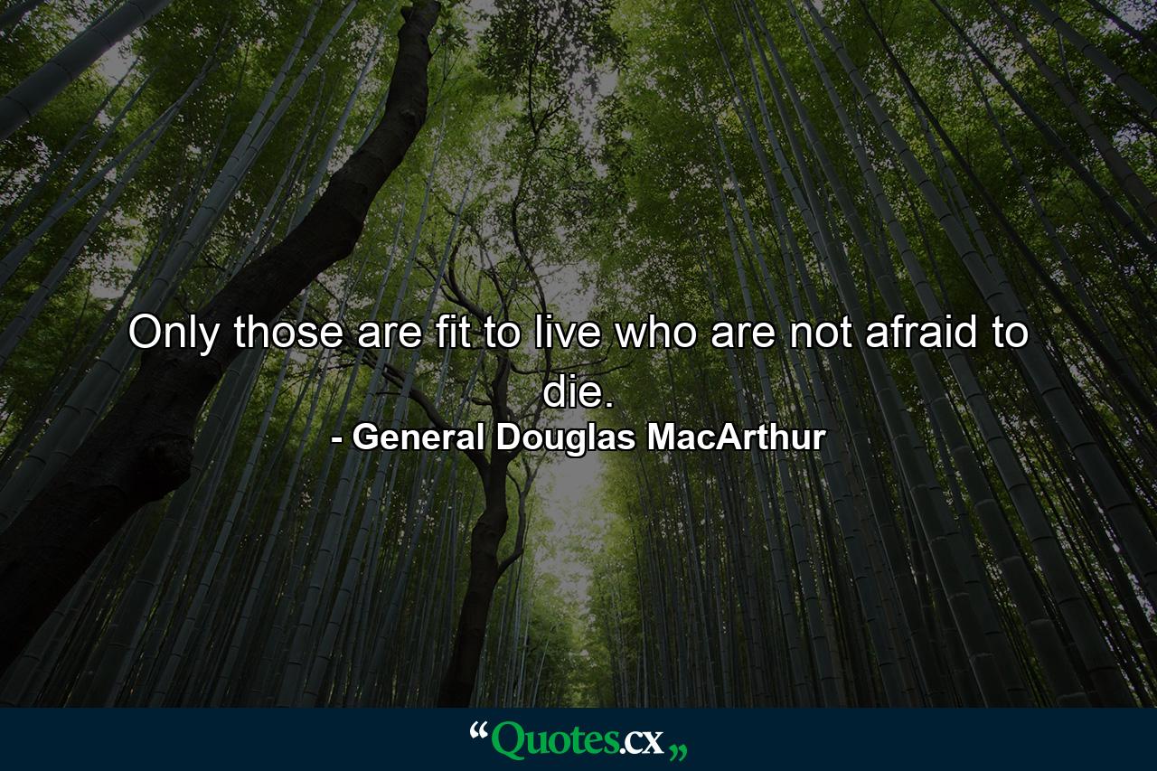 Only those are fit to live who are not afraid to die. - Quote by General Douglas MacArthur