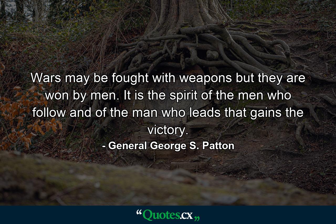 Wars may be fought with weapons  but they are won by men. It is the spirit of the men who follow  and of the man who leads  that gains the victory. - Quote by General George S. Patton