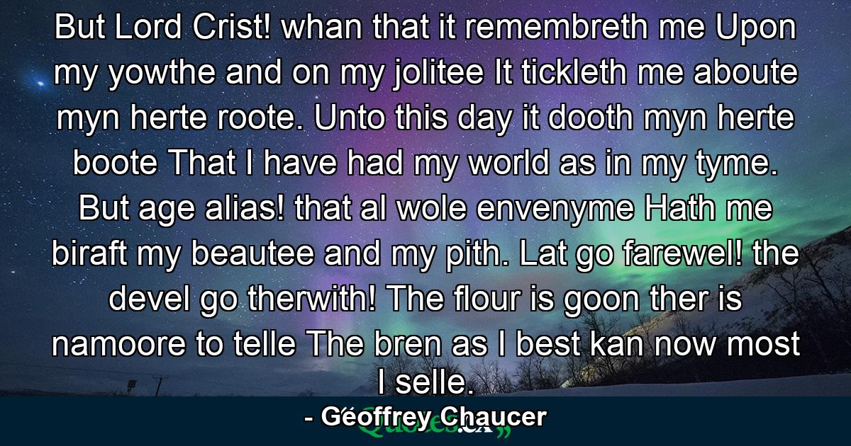 But  Lord Crist! whan that it remembreth me Upon my yowthe  and on my jolitee  It tickleth me aboute myn herte roote. Unto this day it dooth myn herte boote That I have had my world as in my tyme. But age  alias! that al wole envenyme  Hath me biraft my beautee and my pith. Lat go  farewel! the devel go therwith! The flour is goon  ther is namoore to telle  The bren  as I best kan  now most I selle. - Quote by Geoffrey Chaucer