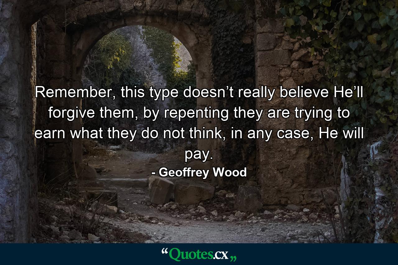 Remember, this type doesn’t really believe He’ll forgive them, by repenting they are trying to earn what they do not think, in any case, He will pay. - Quote by Geoffrey Wood