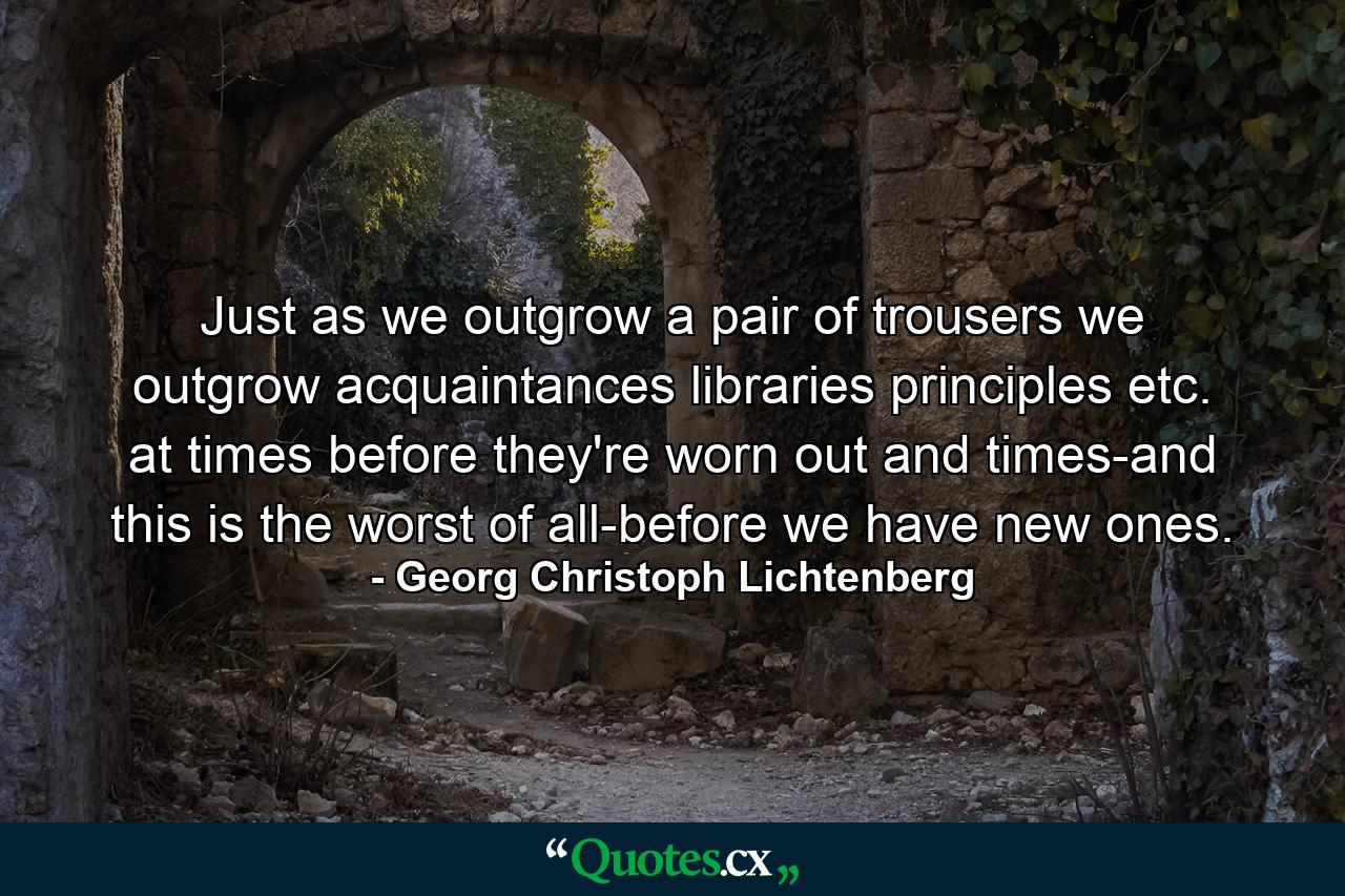 Just as we outgrow a pair of trousers  we outgrow acquaintances  libraries  principles  etc.  at times before they're worn out and times-and this is the worst of all-before we have new ones. - Quote by Georg Christoph Lichtenberg