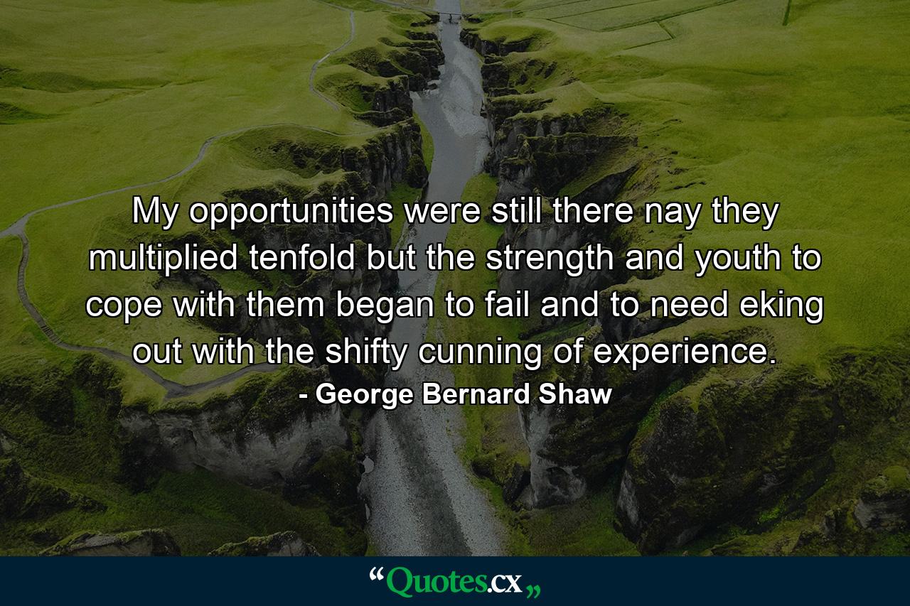 My opportunities were still there  nay  they multiplied tenfold  but the strength and youth to cope with them began to fail  and to need eking out with the shifty cunning of experience. - Quote by George Bernard Shaw