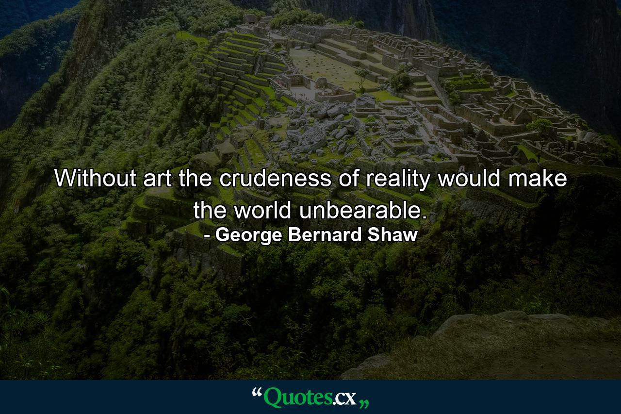 Without art  the crudeness of reality would make the world unbearable. - Quote by George Bernard Shaw