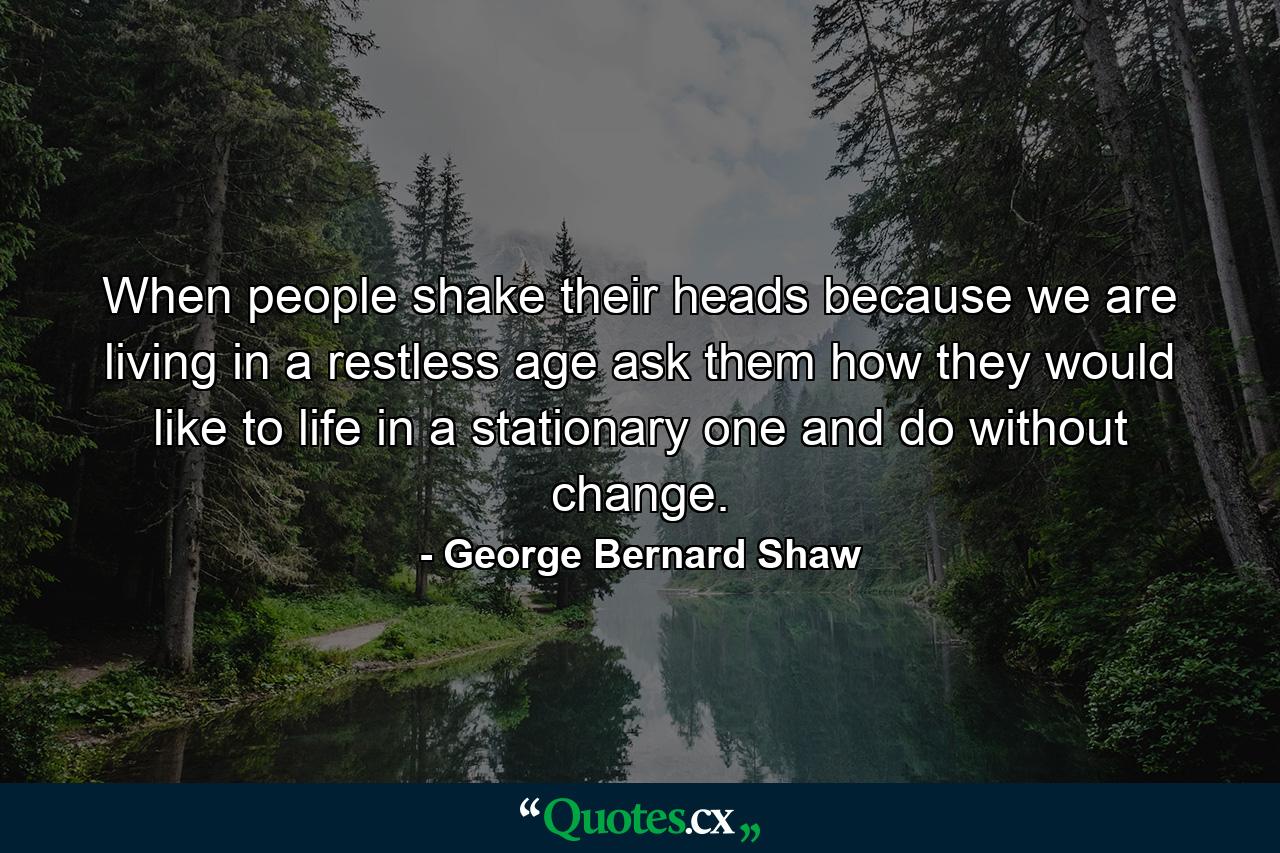 When people shake their heads because we are living in a restless age  ask them how they would like to life in a stationary one  and do without change. - Quote by George Bernard Shaw