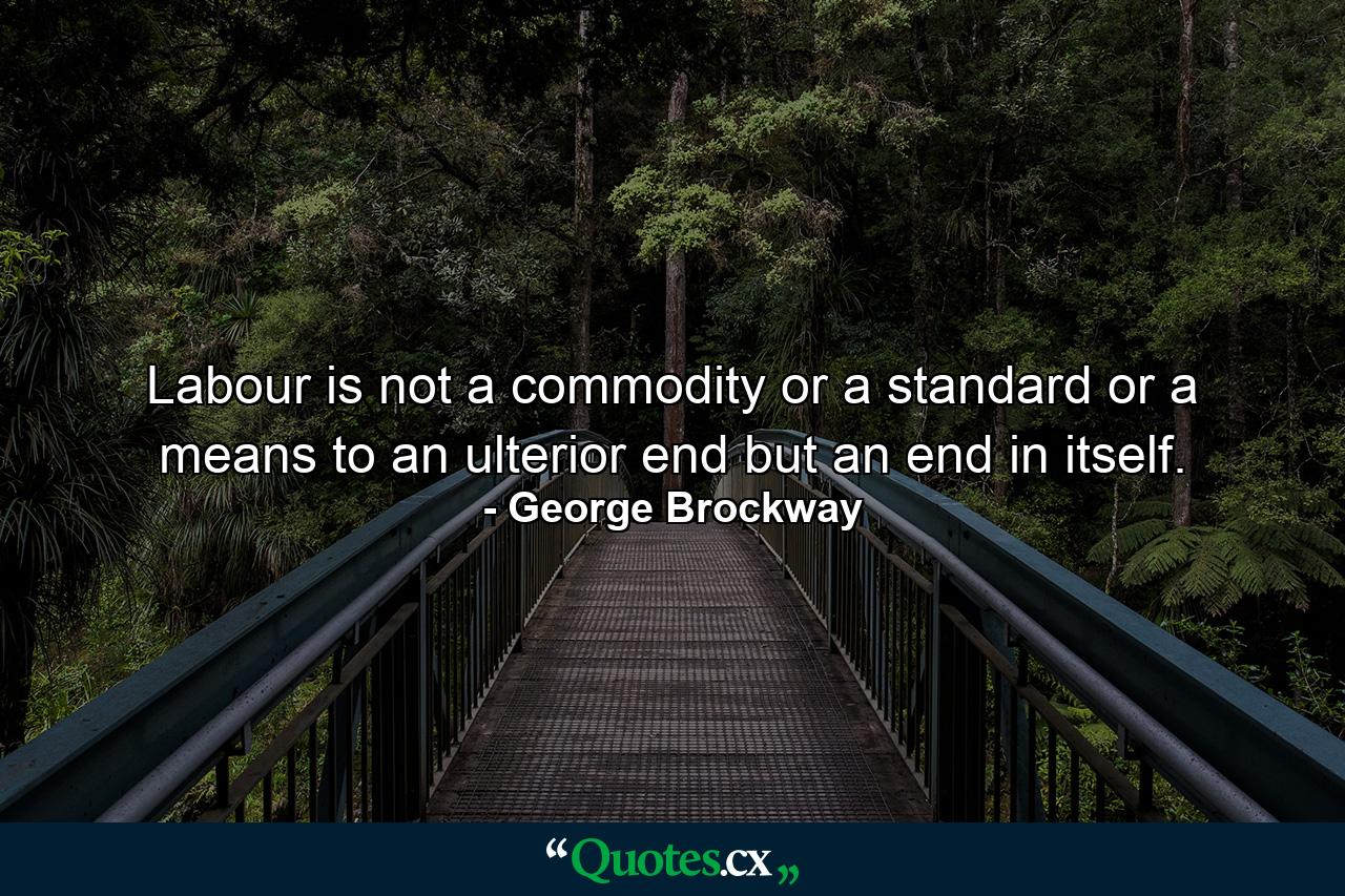 Labour is not a commodity  or a standard  or a means to an ulterior end  but an end in itself. - Quote by George Brockway