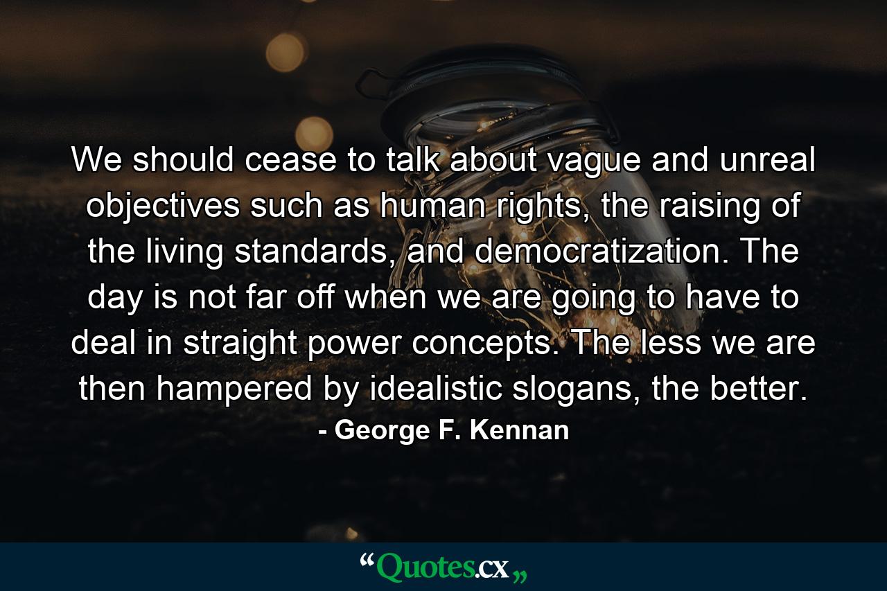 We should cease to talk about vague and unreal objectives such as human rights, the raising of the living standards, and democratization. The day is not far off when we are going to have to deal in straight power concepts. The less we are then hampered by idealistic slogans, the better. - Quote by George F. Kennan