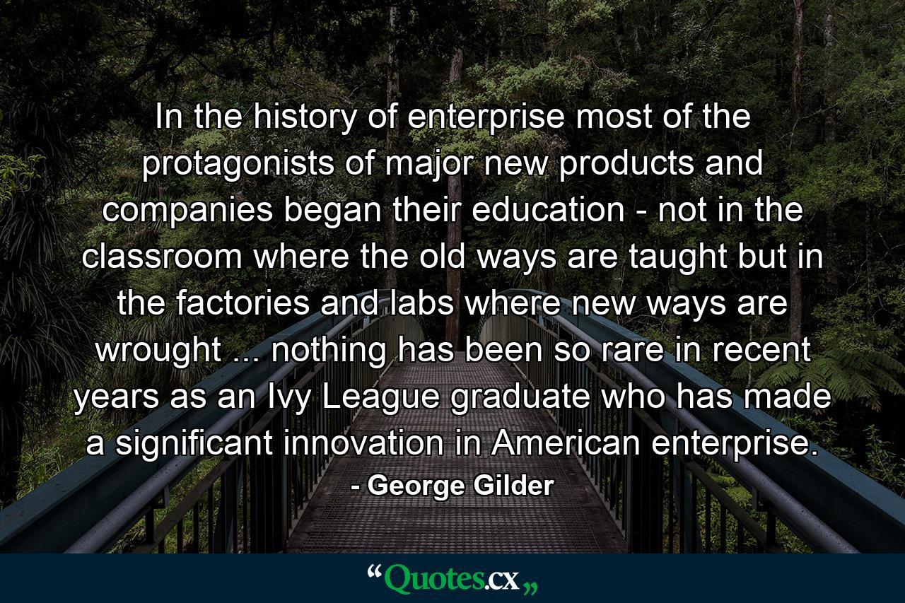 In the history of enterprise  most of the protagonists of major new products and companies began their education - not in the classroom  where the old ways are taught  but in the factories and labs where new ways are wrought ... nothing has been so rare in recent years as an Ivy League graduate who has made a significant innovation in American enterprise. - Quote by George Gilder