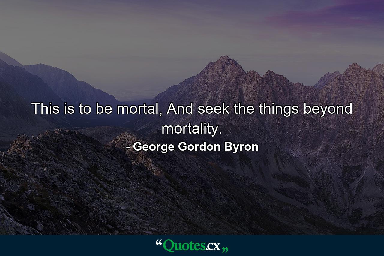 This is to be mortal, And seek the things beyond mortality. - Quote by George Gordon Byron