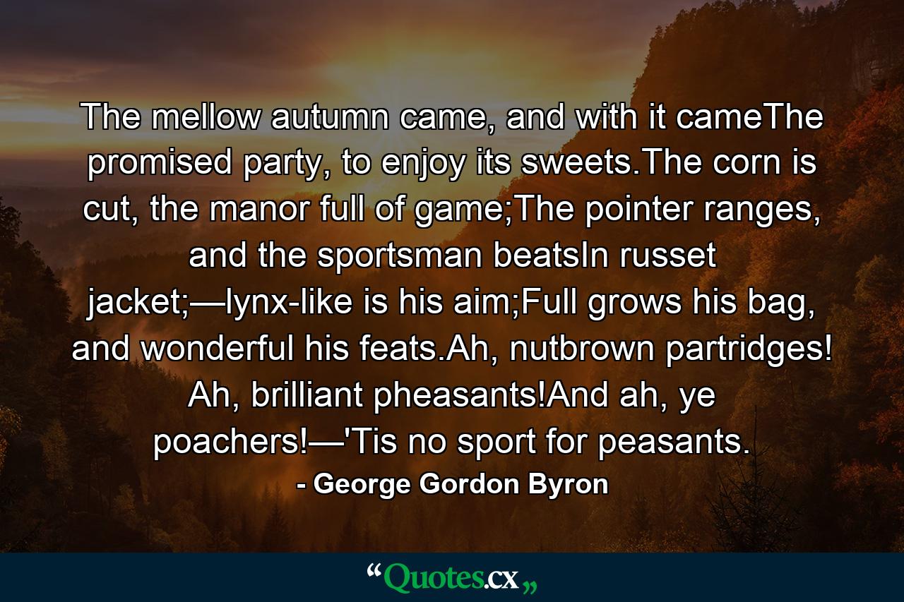 The mellow autumn came, and with it cameThe promised party, to enjoy its sweets.The corn is cut, the manor full of game;The pointer ranges, and the sportsman beatsIn russet jacket;—lynx-like is his aim;Full grows his bag, and wonderful his feats.Ah, nutbrown partridges! Ah, brilliant pheasants!And ah, ye poachers!—'Tis no sport for peasants. - Quote by George Gordon Byron