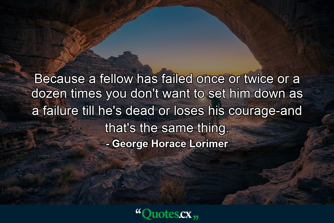 Because a fellow has failed once or twice or a dozen times  you don't want to set him down as a failure till he's dead or loses his courage-and that's the same thing. - Quote by George Horace Lorimer