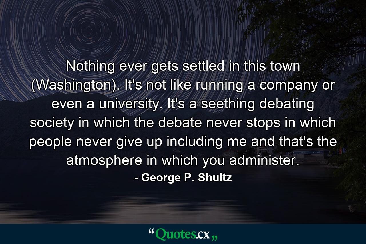 Nothing ever gets settled in this town (Washington). It's not like running a company or even a university. It's a seething debating society  in which the debate never stops  in which people never give up  including me  and that's the atmosphere in which you administer. - Quote by George P. Shultz