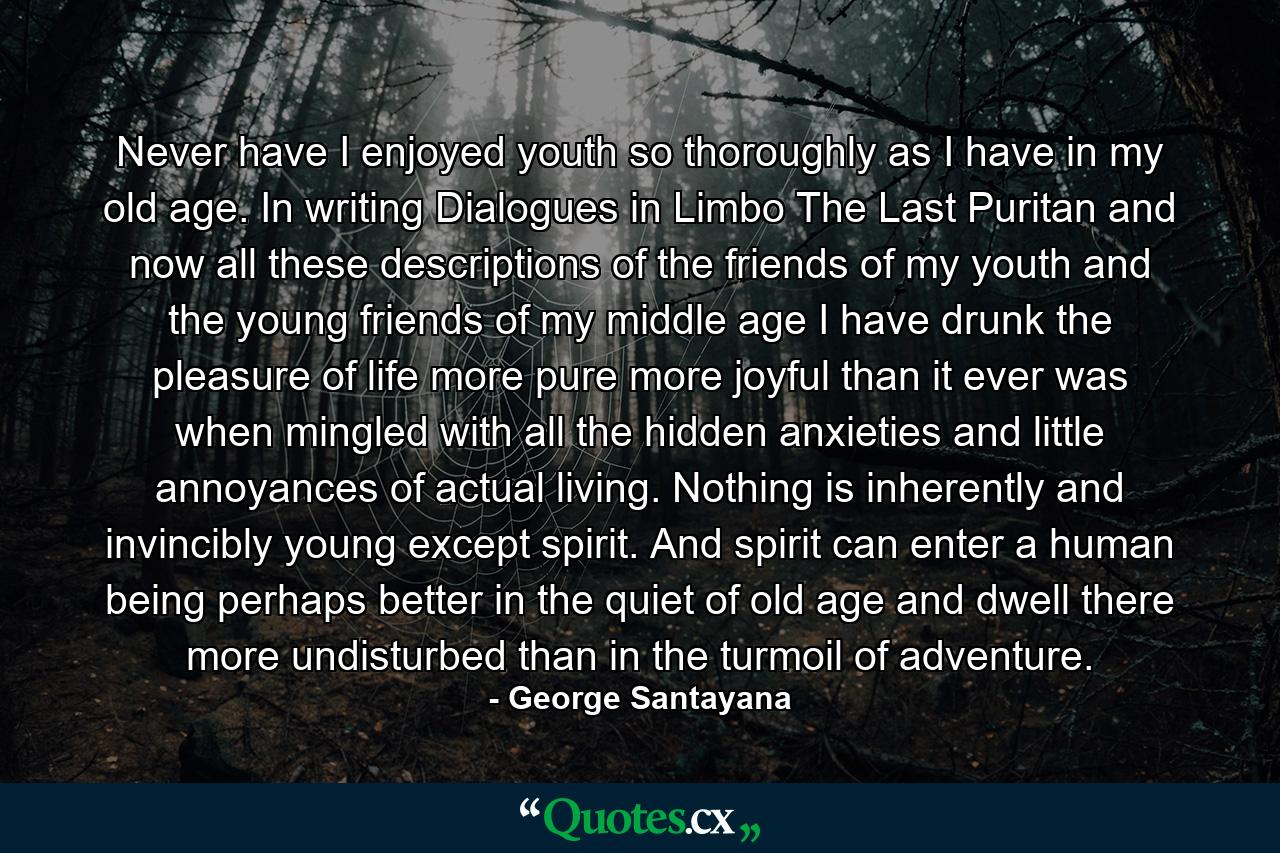 Never have I enjoyed youth so thoroughly as I have in my old age. In writing Dialogues in Limbo  The Last Puritan  and now all these descriptions of the friends of my youth and the young friends of my middle age  I have drunk the pleasure of life more pure  more joyful than it ever was when mingled with all the hidden anxieties and little annoyances of actual living. Nothing is inherently and invincibly young except spirit. And spirit can enter a human being perhaps better in the quiet of old age and dwell there more undisturbed than in the turmoil of adventure. - Quote by George Santayana