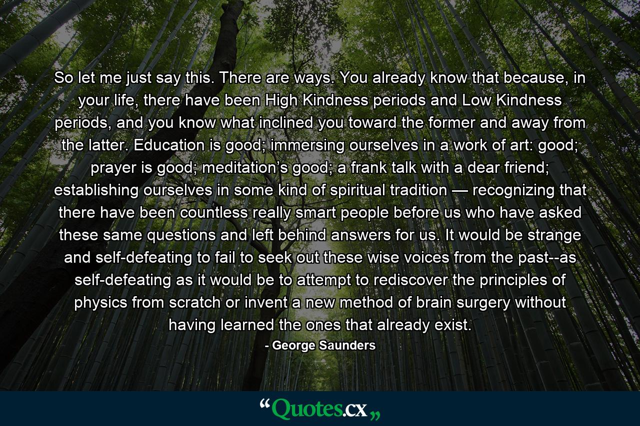 So let me just say this. There are ways. You already know that because, in your life, there have been High Kindness periods and Low Kindness periods, and you know what inclined you toward the former and away from the latter. Education is good; immersing ourselves in a work of art: good; prayer is good; meditation’s good; a frank talk with a dear friend; establishing ourselves in some kind of spiritual tradition — recognizing that there have been countless really smart people before us who have asked these same questions and left behind answers for us. It would be strange and self-defeating to fail to seek out these wise voices from the past--as self-defeating as it would be to attempt to rediscover the principles of physics from scratch or invent a new method of brain surgery without having learned the ones that already exist. - Quote by George Saunders