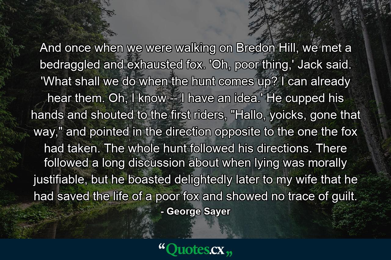 And once when we were walking on Bredon Hill, we met a bedraggled and exhausted fox. 'Oh, poor thing,' Jack said. 'What shall we do when the hunt comes up? I can already hear them. Oh, I know -- I have an idea.' He cupped his hands and shouted to the first riders, 