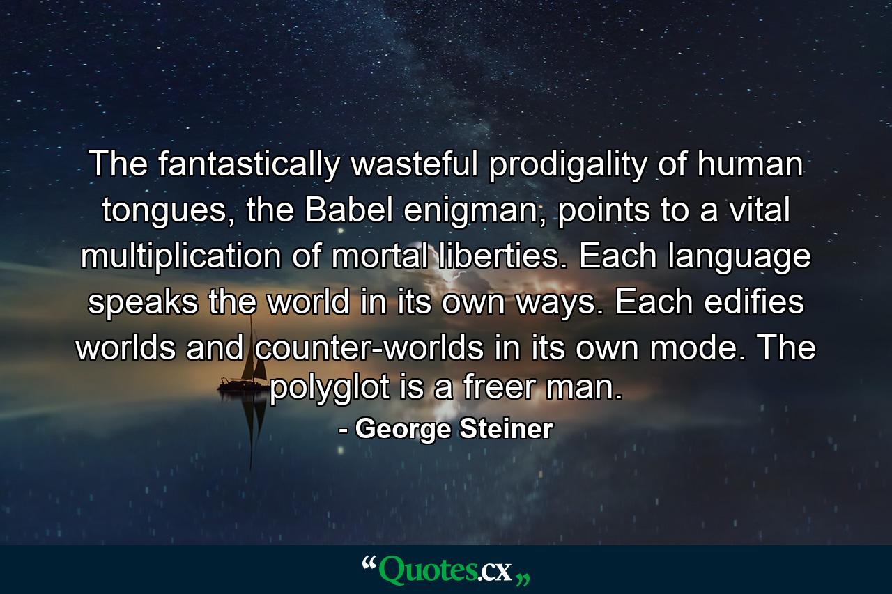 The fantastically wasteful prodigality of human tongues, the Babel enigman, points to a vital multiplication of mortal liberties. Each language speaks the world in its own ways. Each edifies worlds and counter-worlds in its own mode. The polyglot is a freer man. - Quote by George Steiner