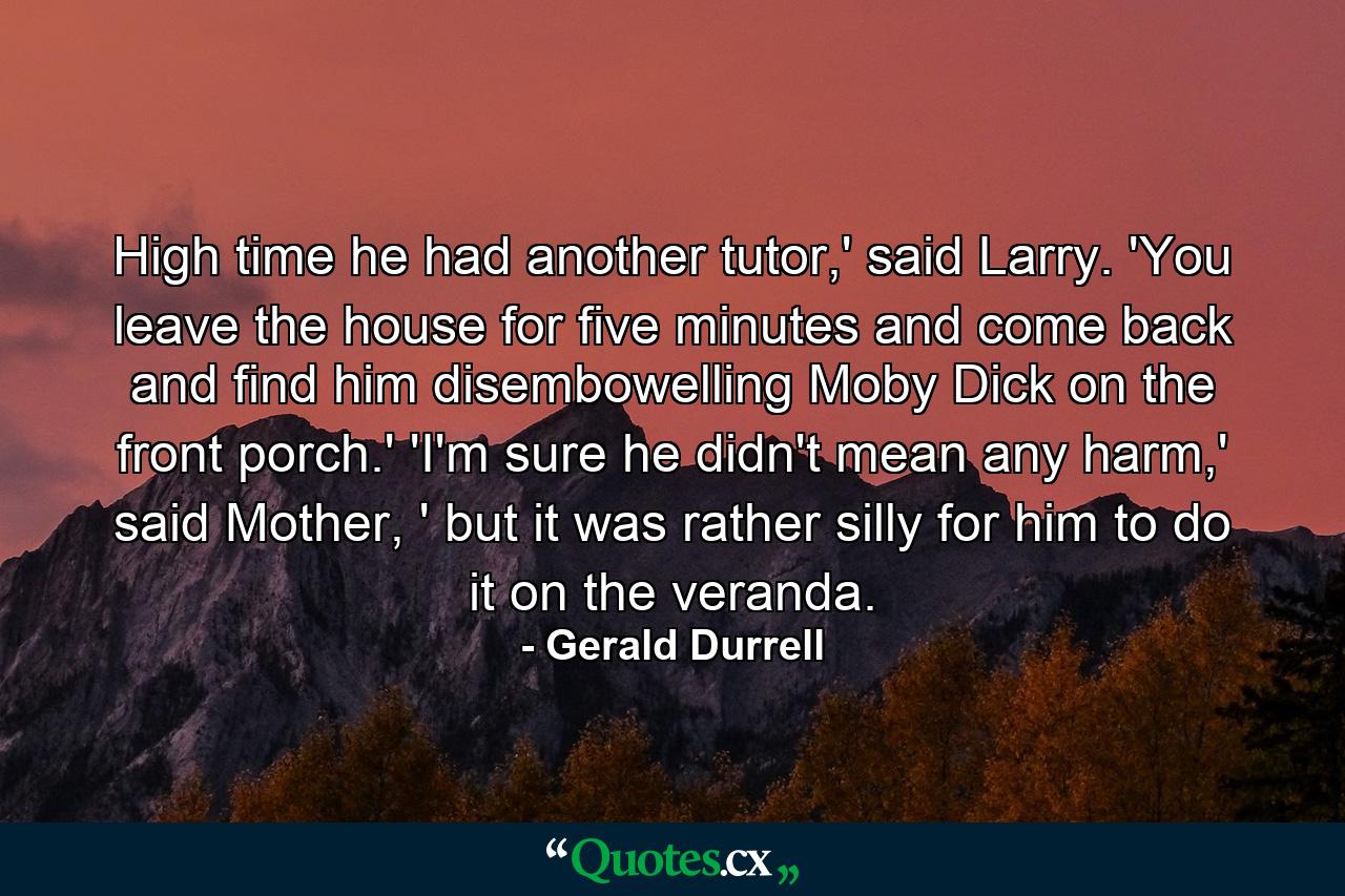 High time he had another tutor,' said Larry. 'You leave the house for five minutes and come back and find him disembowelling Moby Dick on the front porch.' 'I'm sure he didn't mean any harm,' said Mother, ' but it was rather silly for him to do it on the veranda. - Quote by Gerald Durrell