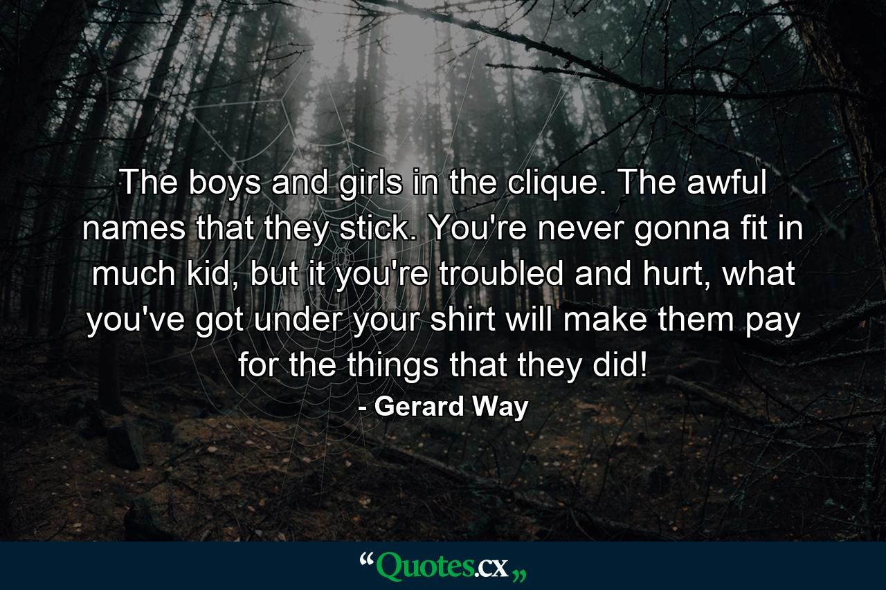 The boys and girls in the clique. The awful names that they stick. You're never gonna fit in much kid, but it you're troubled and hurt, what you've got under your shirt will make them pay for the things that they did! - Quote by Gerard Way