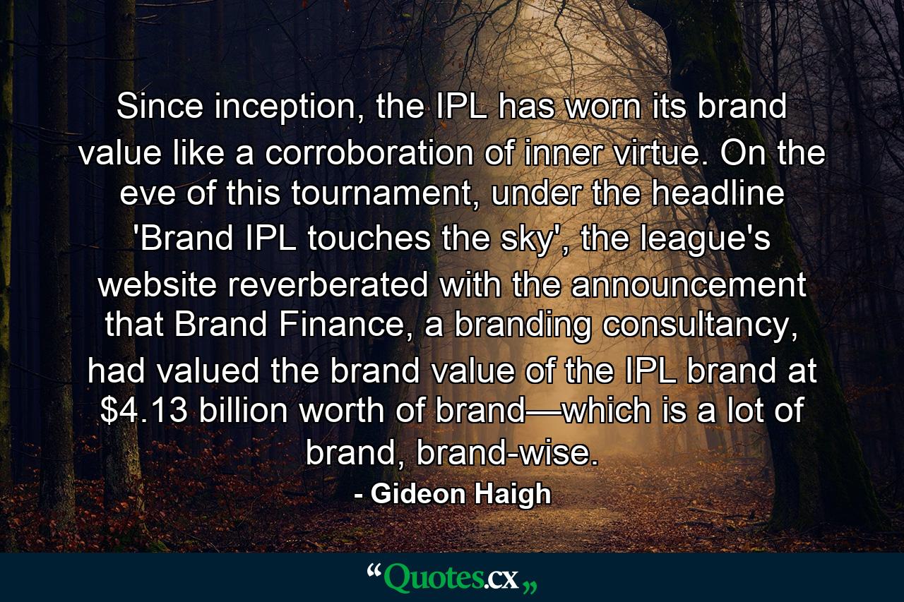 Since inception, the IPL has worn its brand value like a corroboration of inner virtue. On the eve of this tournament, under the headline 'Brand IPL touches the sky', the league's website reverberated with the announcement that Brand Finance, a branding consultancy, had valued the brand value of the IPL brand at $4.13 billion worth of brand—which is a lot of brand, brand-wise. - Quote by Gideon Haigh