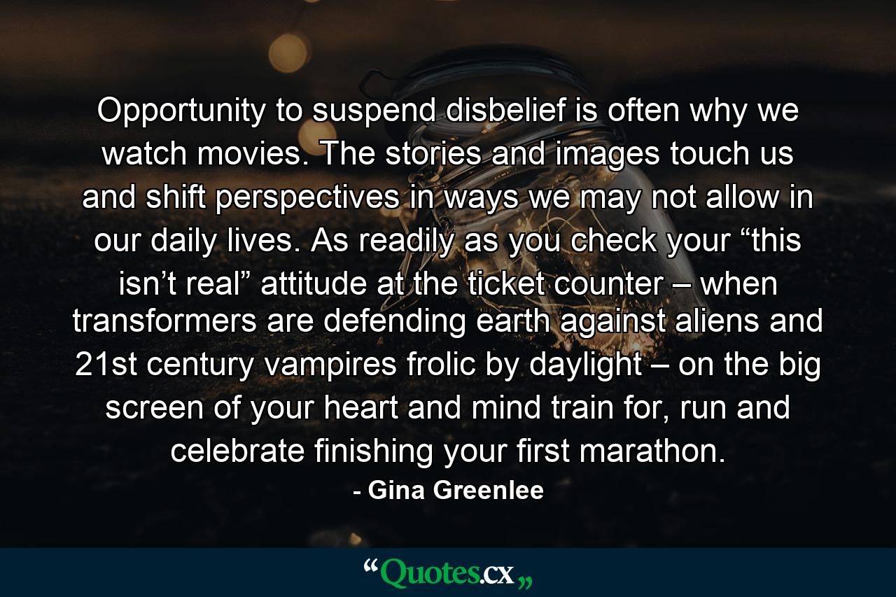 Opportunity to suspend disbelief is often why we watch movies. The stories and images touch us and shift perspectives in ways we may not allow in our daily lives. As readily as you check your “this isn’t real” attitude at the ticket counter – when transformers are defending earth against aliens and 21st century vampires frolic by daylight – on the big screen of your heart and mind train for, run and celebrate finishing your first marathon. - Quote by Gina Greenlee