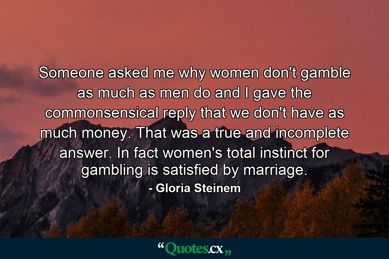 Someone asked me why women don't gamble as much as men do  and I gave the commonsensical reply that we don't have as much money. That was a true and incomplete answer. In fact  women's total instinct for gambling is satisfied by marriage. - Quote by Gloria Steinem