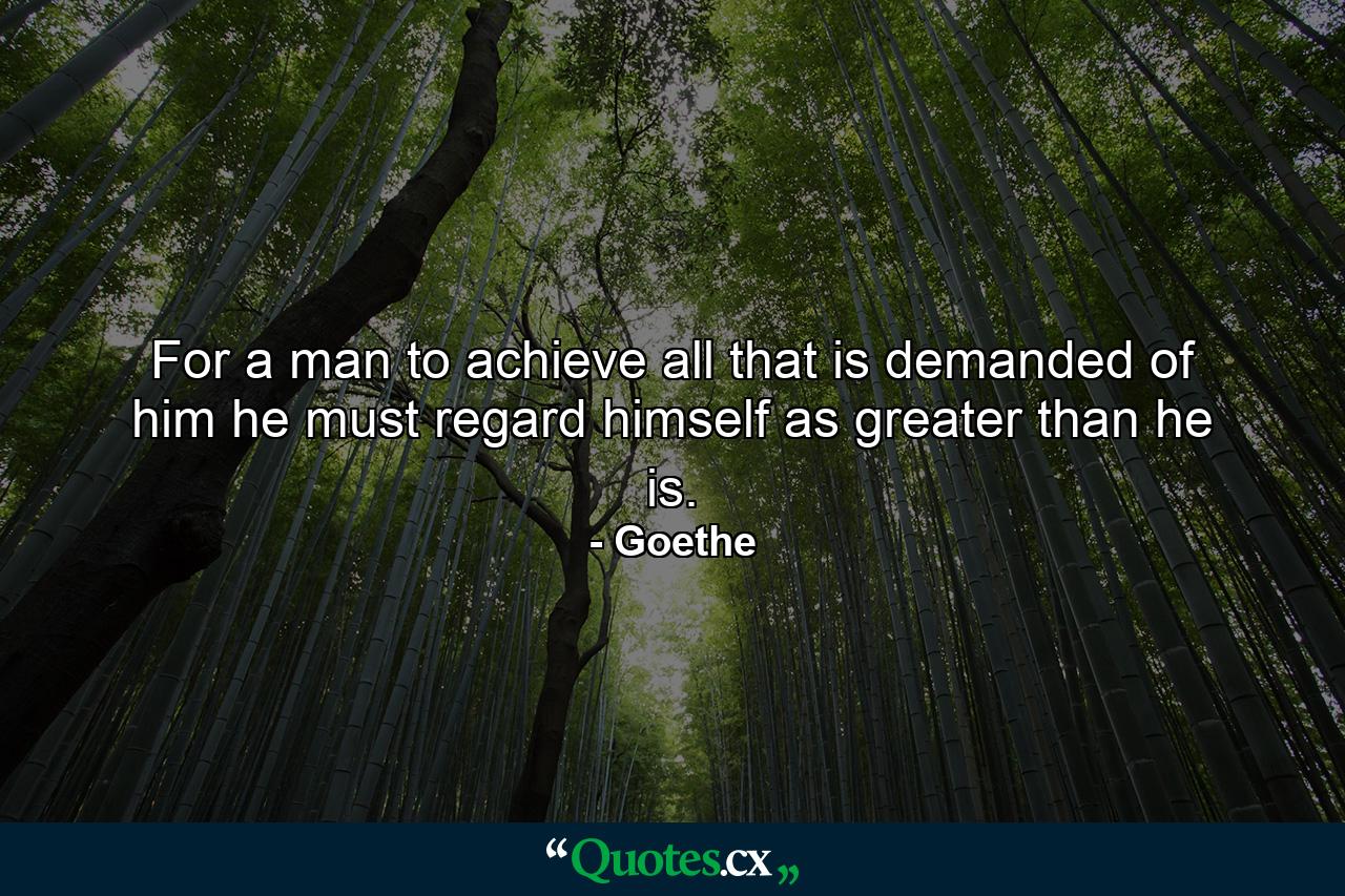 For a man to achieve all that is demanded of him he must regard himself as greater than he is. - Quote by Goethe